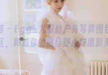 尤蜜荟 – Egg_尤妮丝户外写真图包福利专区，释放你的旅行野心与摄影灵感